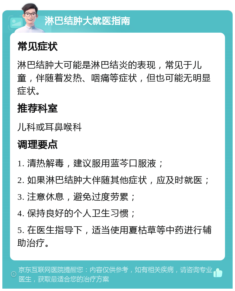 淋巴结肿大就医指南 常见症状 淋巴结肿大可能是淋巴结炎的表现，常见于儿童，伴随着发热、咽痛等症状，但也可能无明显症状。 推荐科室 儿科或耳鼻喉科 调理要点 1. 清热解毒，建议服用蓝芩口服液； 2. 如果淋巴结肿大伴随其他症状，应及时就医； 3. 注意休息，避免过度劳累； 4. 保持良好的个人卫生习惯； 5. 在医生指导下，适当使用夏枯草等中药进行辅助治疗。