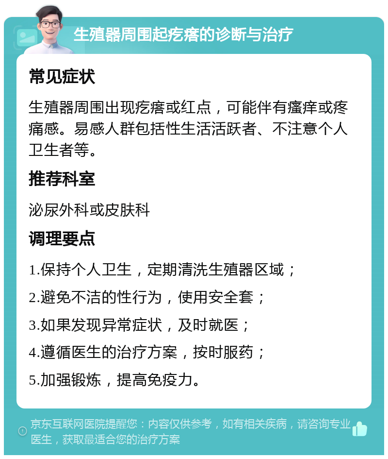 生殖器周围起疙瘩的诊断与治疗 常见症状 生殖器周围出现疙瘩或红点，可能伴有瘙痒或疼痛感。易感人群包括性生活活跃者、不注意个人卫生者等。 推荐科室 泌尿外科或皮肤科 调理要点 1.保持个人卫生，定期清洗生殖器区域； 2.避免不洁的性行为，使用安全套； 3.如果发现异常症状，及时就医； 4.遵循医生的治疗方案，按时服药； 5.加强锻炼，提高免疫力。