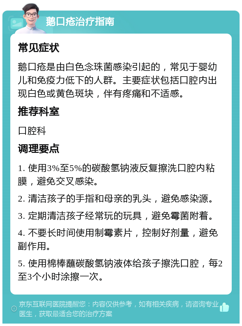 鹅口疮治疗指南 常见症状 鹅口疮是由白色念珠菌感染引起的，常见于婴幼儿和免疫力低下的人群。主要症状包括口腔内出现白色或黄色斑块，伴有疼痛和不适感。 推荐科室 口腔科 调理要点 1. 使用3%至5%的碳酸氢钠液反复擦洗口腔内粘膜，避免交叉感染。 2. 清洁孩子的手指和母亲的乳头，避免感染源。 3. 定期清洁孩子经常玩的玩具，避免霉菌附着。 4. 不要长时间使用制霉素片，控制好剂量，避免副作用。 5. 使用棉棒蘸碳酸氢钠液体给孩子擦洗口腔，每2至3个小时涂擦一次。