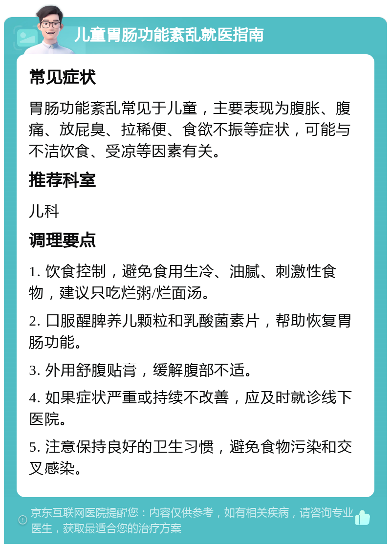 儿童胃肠功能紊乱就医指南 常见症状 胃肠功能紊乱常见于儿童，主要表现为腹胀、腹痛、放屁臭、拉稀便、食欲不振等症状，可能与不洁饮食、受凉等因素有关。 推荐科室 儿科 调理要点 1. 饮食控制，避免食用生冷、油腻、刺激性食物，建议只吃烂粥/烂面汤。 2. 口服醒脾养儿颗粒和乳酸菌素片，帮助恢复胃肠功能。 3. 外用舒腹贴膏，缓解腹部不适。 4. 如果症状严重或持续不改善，应及时就诊线下医院。 5. 注意保持良好的卫生习惯，避免食物污染和交叉感染。