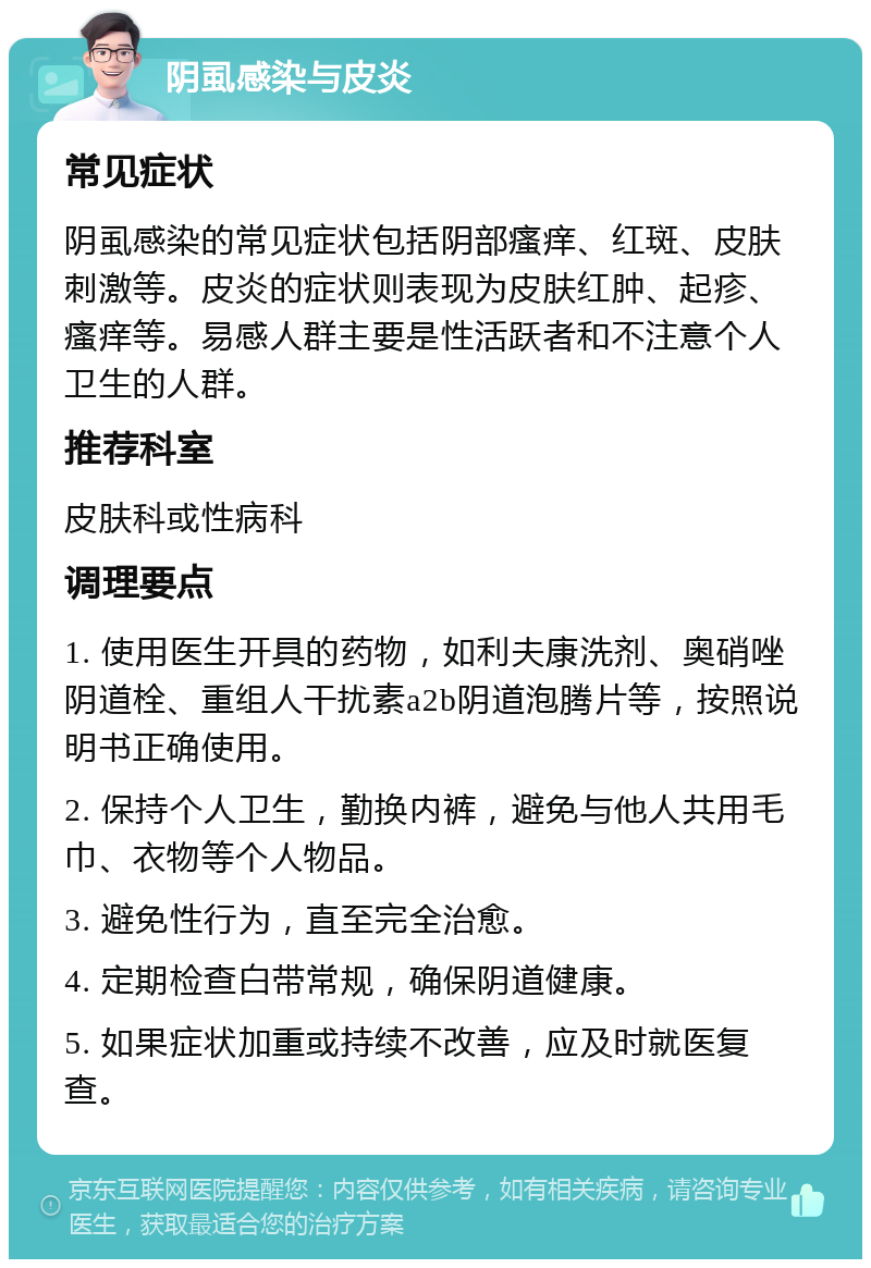 阴虱感染与皮炎 常见症状 阴虱感染的常见症状包括阴部瘙痒、红斑、皮肤刺激等。皮炎的症状则表现为皮肤红肿、起疹、瘙痒等。易感人群主要是性活跃者和不注意个人卫生的人群。 推荐科室 皮肤科或性病科 调理要点 1. 使用医生开具的药物，如利夫康洗剂、奥硝唑阴道栓、重组人干扰素a2b阴道泡腾片等，按照说明书正确使用。 2. 保持个人卫生，勤换内裤，避免与他人共用毛巾、衣物等个人物品。 3. 避免性行为，直至完全治愈。 4. 定期检查白带常规，确保阴道健康。 5. 如果症状加重或持续不改善，应及时就医复查。