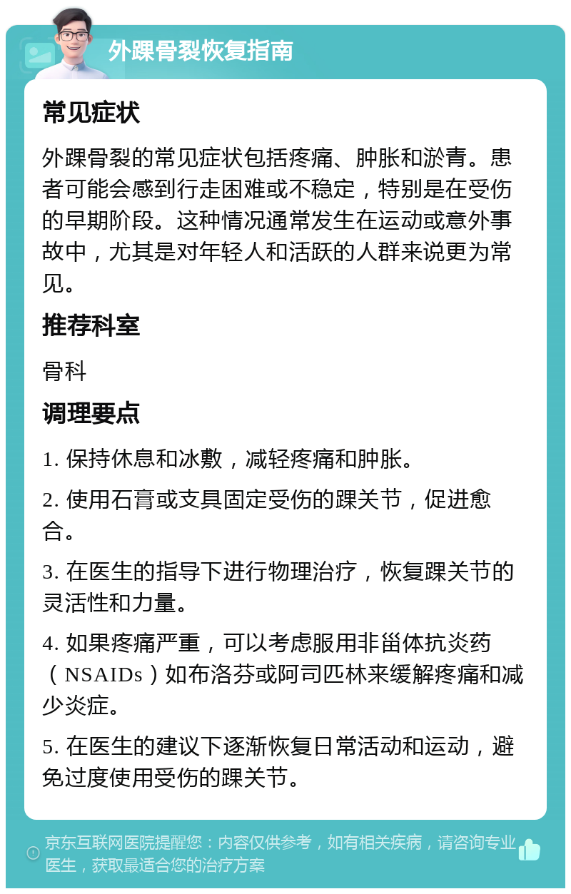 外踝骨裂恢复指南 常见症状 外踝骨裂的常见症状包括疼痛、肿胀和淤青。患者可能会感到行走困难或不稳定，特别是在受伤的早期阶段。这种情况通常发生在运动或意外事故中，尤其是对年轻人和活跃的人群来说更为常见。 推荐科室 骨科 调理要点 1. 保持休息和冰敷，减轻疼痛和肿胀。 2. 使用石膏或支具固定受伤的踝关节，促进愈合。 3. 在医生的指导下进行物理治疗，恢复踝关节的灵活性和力量。 4. 如果疼痛严重，可以考虑服用非甾体抗炎药（NSAIDs）如布洛芬或阿司匹林来缓解疼痛和减少炎症。 5. 在医生的建议下逐渐恢复日常活动和运动，避免过度使用受伤的踝关节。