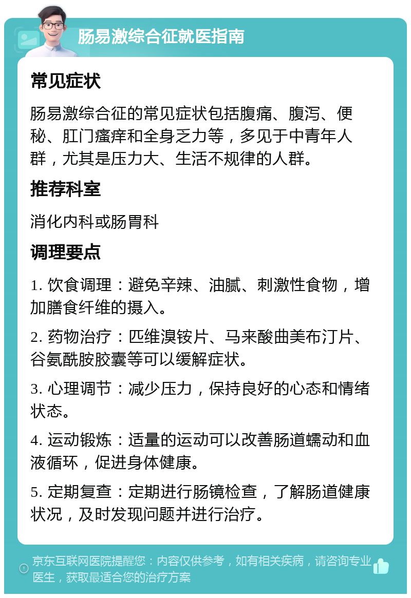 肠易激综合征就医指南 常见症状 肠易激综合征的常见症状包括腹痛、腹泻、便秘、肛门瘙痒和全身乏力等，多见于中青年人群，尤其是压力大、生活不规律的人群。 推荐科室 消化内科或肠胃科 调理要点 1. 饮食调理：避免辛辣、油腻、刺激性食物，增加膳食纤维的摄入。 2. 药物治疗：匹维溴铵片、马来酸曲美布汀片、谷氨酰胺胶囊等可以缓解症状。 3. 心理调节：减少压力，保持良好的心态和情绪状态。 4. 运动锻炼：适量的运动可以改善肠道蠕动和血液循环，促进身体健康。 5. 定期复查：定期进行肠镜检查，了解肠道健康状况，及时发现问题并进行治疗。