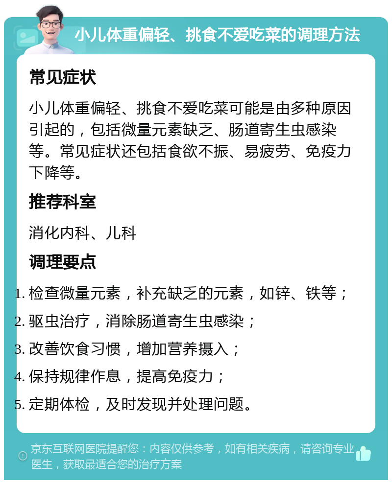 小儿体重偏轻、挑食不爱吃菜的调理方法 常见症状 小儿体重偏轻、挑食不爱吃菜可能是由多种原因引起的，包括微量元素缺乏、肠道寄生虫感染等。常见症状还包括食欲不振、易疲劳、免疫力下降等。 推荐科室 消化内科、儿科 调理要点 检查微量元素，补充缺乏的元素，如锌、铁等； 驱虫治疗，消除肠道寄生虫感染； 改善饮食习惯，增加营养摄入； 保持规律作息，提高免疫力； 定期体检，及时发现并处理问题。