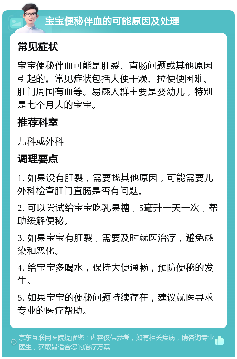 宝宝便秘伴血的可能原因及处理 常见症状 宝宝便秘伴血可能是肛裂、直肠问题或其他原因引起的。常见症状包括大便干燥、拉便便困难、肛门周围有血等。易感人群主要是婴幼儿，特别是七个月大的宝宝。 推荐科室 儿科或外科 调理要点 1. 如果没有肛裂，需要找其他原因，可能需要儿外科检查肛门直肠是否有问题。 2. 可以尝试给宝宝吃乳果糖，5毫升一天一次，帮助缓解便秘。 3. 如果宝宝有肛裂，需要及时就医治疗，避免感染和恶化。 4. 给宝宝多喝水，保持大便通畅，预防便秘的发生。 5. 如果宝宝的便秘问题持续存在，建议就医寻求专业的医疗帮助。