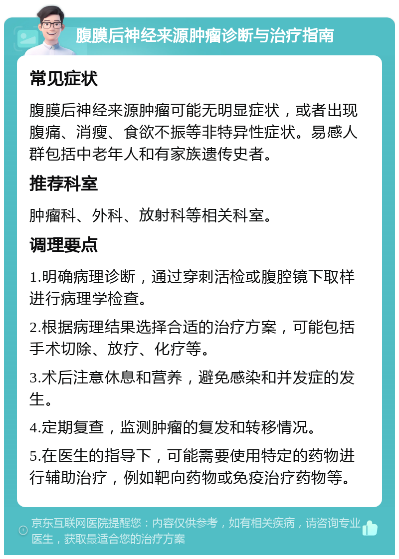 腹膜后神经来源肿瘤诊断与治疗指南 常见症状 腹膜后神经来源肿瘤可能无明显症状，或者出现腹痛、消瘦、食欲不振等非特异性症状。易感人群包括中老年人和有家族遗传史者。 推荐科室 肿瘤科、外科、放射科等相关科室。 调理要点 1.明确病理诊断，通过穿刺活检或腹腔镜下取样进行病理学检查。 2.根据病理结果选择合适的治疗方案，可能包括手术切除、放疗、化疗等。 3.术后注意休息和营养，避免感染和并发症的发生。 4.定期复查，监测肿瘤的复发和转移情况。 5.在医生的指导下，可能需要使用特定的药物进行辅助治疗，例如靶向药物或免疫治疗药物等。