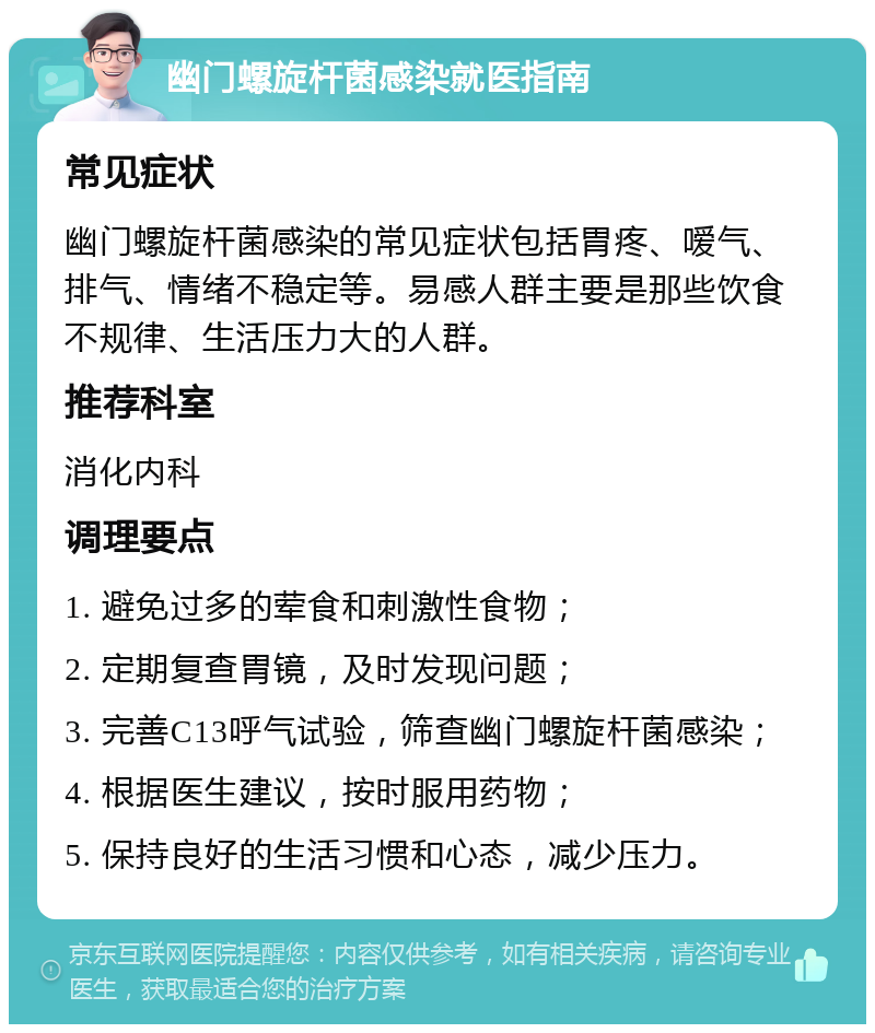 幽门螺旋杆菌感染就医指南 常见症状 幽门螺旋杆菌感染的常见症状包括胃疼、嗳气、排气、情绪不稳定等。易感人群主要是那些饮食不规律、生活压力大的人群。 推荐科室 消化内科 调理要点 1. 避免过多的荤食和刺激性食物； 2. 定期复查胃镜，及时发现问题； 3. 完善C13呼气试验，筛查幽门螺旋杆菌感染； 4. 根据医生建议，按时服用药物； 5. 保持良好的生活习惯和心态，减少压力。