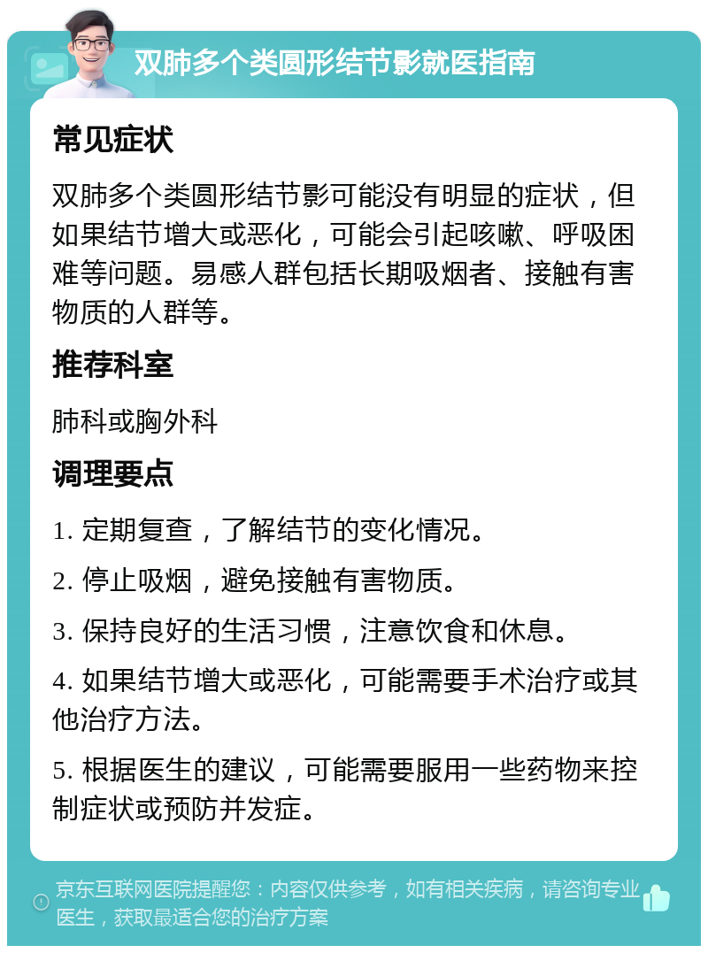 双肺多个类圆形结节影就医指南 常见症状 双肺多个类圆形结节影可能没有明显的症状，但如果结节增大或恶化，可能会引起咳嗽、呼吸困难等问题。易感人群包括长期吸烟者、接触有害物质的人群等。 推荐科室 肺科或胸外科 调理要点 1. 定期复查，了解结节的变化情况。 2. 停止吸烟，避免接触有害物质。 3. 保持良好的生活习惯，注意饮食和休息。 4. 如果结节增大或恶化，可能需要手术治疗或其他治疗方法。 5. 根据医生的建议，可能需要服用一些药物来控制症状或预防并发症。