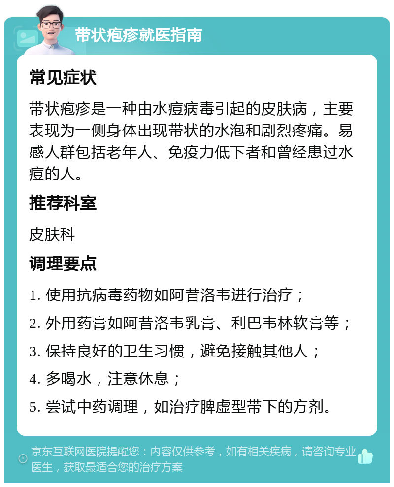 带状疱疹就医指南 常见症状 带状疱疹是一种由水痘病毒引起的皮肤病，主要表现为一侧身体出现带状的水泡和剧烈疼痛。易感人群包括老年人、免疫力低下者和曾经患过水痘的人。 推荐科室 皮肤科 调理要点 1. 使用抗病毒药物如阿昔洛韦进行治疗； 2. 外用药膏如阿昔洛韦乳膏、利巴韦林软膏等； 3. 保持良好的卫生习惯，避免接触其他人； 4. 多喝水，注意休息； 5. 尝试中药调理，如治疗脾虚型带下的方剂。