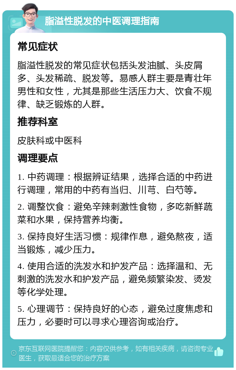 脂溢性脱发的中医调理指南 常见症状 脂溢性脱发的常见症状包括头发油腻、头皮屑多、头发稀疏、脱发等。易感人群主要是青壮年男性和女性，尤其是那些生活压力大、饮食不规律、缺乏锻炼的人群。 推荐科室 皮肤科或中医科 调理要点 1. 中药调理：根据辨证结果，选择合适的中药进行调理，常用的中药有当归、川芎、白芍等。 2. 调整饮食：避免辛辣刺激性食物，多吃新鲜蔬菜和水果，保持营养均衡。 3. 保持良好生活习惯：规律作息，避免熬夜，适当锻炼，减少压力。 4. 使用合适的洗发水和护发产品：选择温和、无刺激的洗发水和护发产品，避免频繁染发、烫发等化学处理。 5. 心理调节：保持良好的心态，避免过度焦虑和压力，必要时可以寻求心理咨询或治疗。