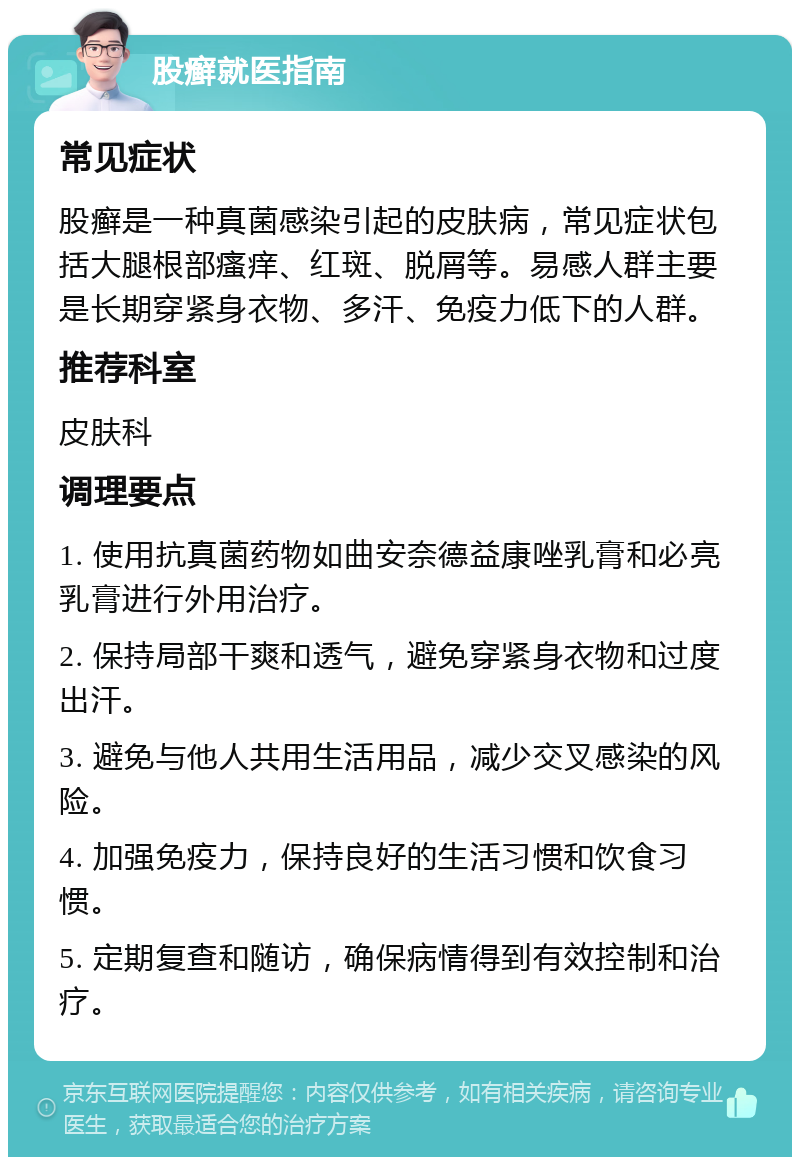 股癣就医指南 常见症状 股癣是一种真菌感染引起的皮肤病，常见症状包括大腿根部瘙痒、红斑、脱屑等。易感人群主要是长期穿紧身衣物、多汗、免疫力低下的人群。 推荐科室 皮肤科 调理要点 1. 使用抗真菌药物如曲安奈德益康唑乳膏和必亮乳膏进行外用治疗。 2. 保持局部干爽和透气，避免穿紧身衣物和过度出汗。 3. 避免与他人共用生活用品，减少交叉感染的风险。 4. 加强免疫力，保持良好的生活习惯和饮食习惯。 5. 定期复查和随访，确保病情得到有效控制和治疗。