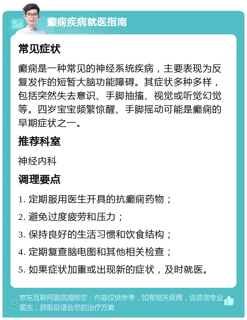 癫痫疾病就医指南 常见症状 癫痫是一种常见的神经系统疾病，主要表现为反复发作的短暂大脑功能障碍。其症状多种多样，包括突然失去意识、手脚抽搐、视觉或听觉幻觉等。四岁宝宝频繁惊醒、手脚摇动可能是癫痫的早期症状之一。 推荐科室 神经内科 调理要点 1. 定期服用医生开具的抗癫痫药物； 2. 避免过度疲劳和压力； 3. 保持良好的生活习惯和饮食结构； 4. 定期复查脑电图和其他相关检查； 5. 如果症状加重或出现新的症状，及时就医。