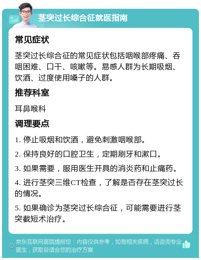 茎突过长综合征就医指南 常见症状 茎突过长综合征的常见症状包括咽喉部疼痛、吞咽困难、口干、咳嗽等。易感人群为长期吸烟、饮酒、过度使用嗓子的人群。 推荐科室 耳鼻喉科 调理要点 1. 停止吸烟和饮酒，避免刺激咽喉部。 2. 保持良好的口腔卫生，定期刷牙和漱口。 3. 如果需要，服用医生开具的消炎药和止痛药。 4. 进行茎突三维CT检查，了解是否存在茎突过长的情况。 5. 如果确诊为茎突过长综合征，可能需要进行茎突截短术治疗。