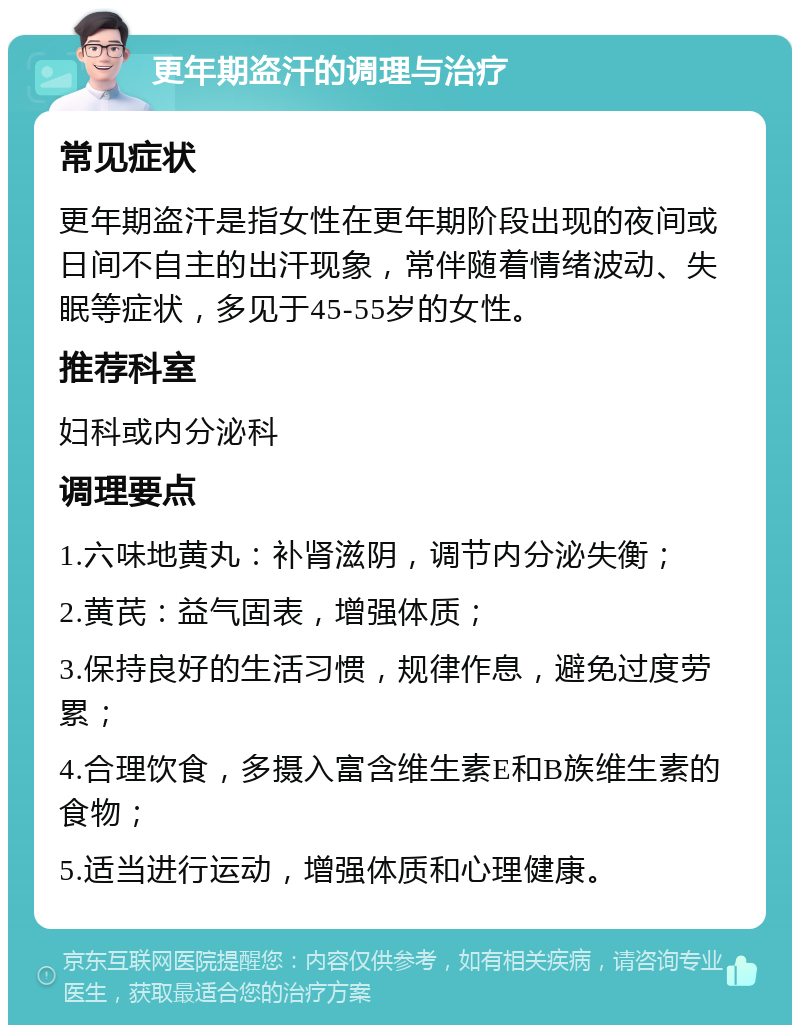 更年期盗汗的调理与治疗 常见症状 更年期盗汗是指女性在更年期阶段出现的夜间或日间不自主的出汗现象，常伴随着情绪波动、失眠等症状，多见于45-55岁的女性。 推荐科室 妇科或内分泌科 调理要点 1.六味地黄丸：补肾滋阴，调节内分泌失衡； 2.黄芪：益气固表，增强体质； 3.保持良好的生活习惯，规律作息，避免过度劳累； 4.合理饮食，多摄入富含维生素E和B族维生素的食物； 5.适当进行运动，增强体质和心理健康。