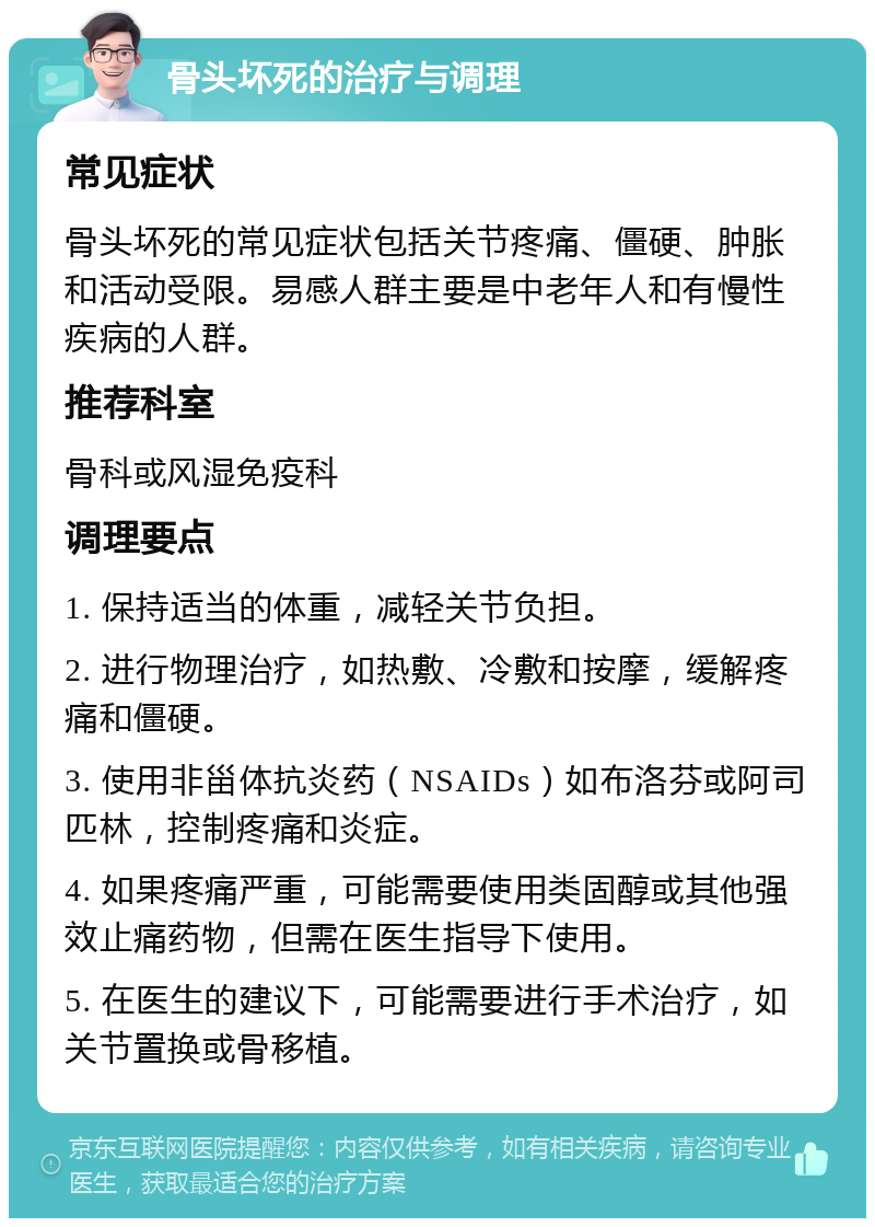 骨头坏死的治疗与调理 常见症状 骨头坏死的常见症状包括关节疼痛、僵硬、肿胀和活动受限。易感人群主要是中老年人和有慢性疾病的人群。 推荐科室 骨科或风湿免疫科 调理要点 1. 保持适当的体重，减轻关节负担。 2. 进行物理治疗，如热敷、冷敷和按摩，缓解疼痛和僵硬。 3. 使用非甾体抗炎药（NSAIDs）如布洛芬或阿司匹林，控制疼痛和炎症。 4. 如果疼痛严重，可能需要使用类固醇或其他强效止痛药物，但需在医生指导下使用。 5. 在医生的建议下，可能需要进行手术治疗，如关节置换或骨移植。