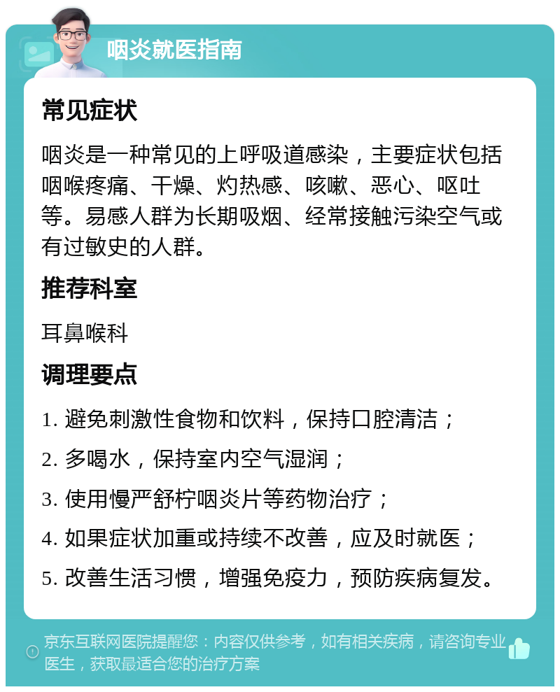 咽炎就医指南 常见症状 咽炎是一种常见的上呼吸道感染，主要症状包括咽喉疼痛、干燥、灼热感、咳嗽、恶心、呕吐等。易感人群为长期吸烟、经常接触污染空气或有过敏史的人群。 推荐科室 耳鼻喉科 调理要点 1. 避免刺激性食物和饮料，保持口腔清洁； 2. 多喝水，保持室内空气湿润； 3. 使用慢严舒柠咽炎片等药物治疗； 4. 如果症状加重或持续不改善，应及时就医； 5. 改善生活习惯，增强免疫力，预防疾病复发。