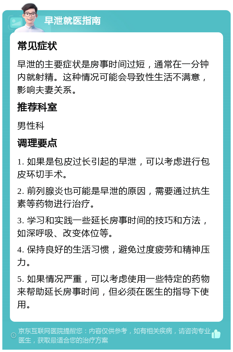 早泄就医指南 常见症状 早泄的主要症状是房事时间过短，通常在一分钟内就射精。这种情况可能会导致性生活不满意，影响夫妻关系。 推荐科室 男性科 调理要点 1. 如果是包皮过长引起的早泄，可以考虑进行包皮环切手术。 2. 前列腺炎也可能是早泄的原因，需要通过抗生素等药物进行治疗。 3. 学习和实践一些延长房事时间的技巧和方法，如深呼吸、改变体位等。 4. 保持良好的生活习惯，避免过度疲劳和精神压力。 5. 如果情况严重，可以考虑使用一些特定的药物来帮助延长房事时间，但必须在医生的指导下使用。