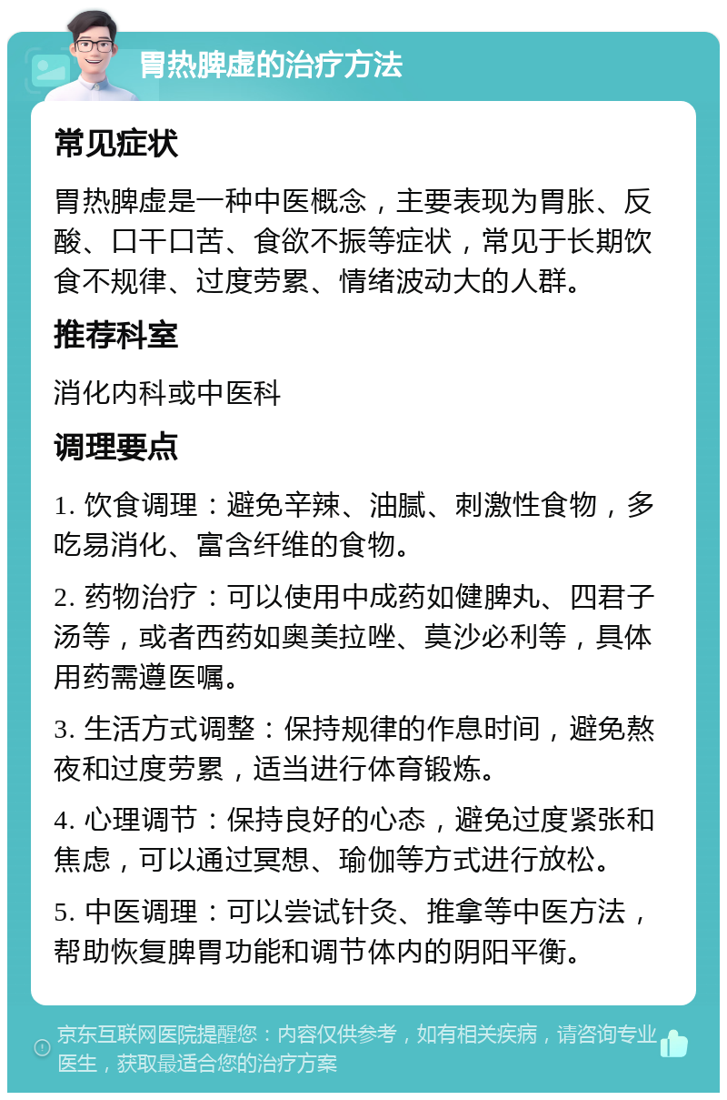 胃热脾虚的治疗方法 常见症状 胃热脾虚是一种中医概念，主要表现为胃胀、反酸、口干口苦、食欲不振等症状，常见于长期饮食不规律、过度劳累、情绪波动大的人群。 推荐科室 消化内科或中医科 调理要点 1. 饮食调理：避免辛辣、油腻、刺激性食物，多吃易消化、富含纤维的食物。 2. 药物治疗：可以使用中成药如健脾丸、四君子汤等，或者西药如奥美拉唑、莫沙必利等，具体用药需遵医嘱。 3. 生活方式调整：保持规律的作息时间，避免熬夜和过度劳累，适当进行体育锻炼。 4. 心理调节：保持良好的心态，避免过度紧张和焦虑，可以通过冥想、瑜伽等方式进行放松。 5. 中医调理：可以尝试针灸、推拿等中医方法，帮助恢复脾胃功能和调节体内的阴阳平衡。