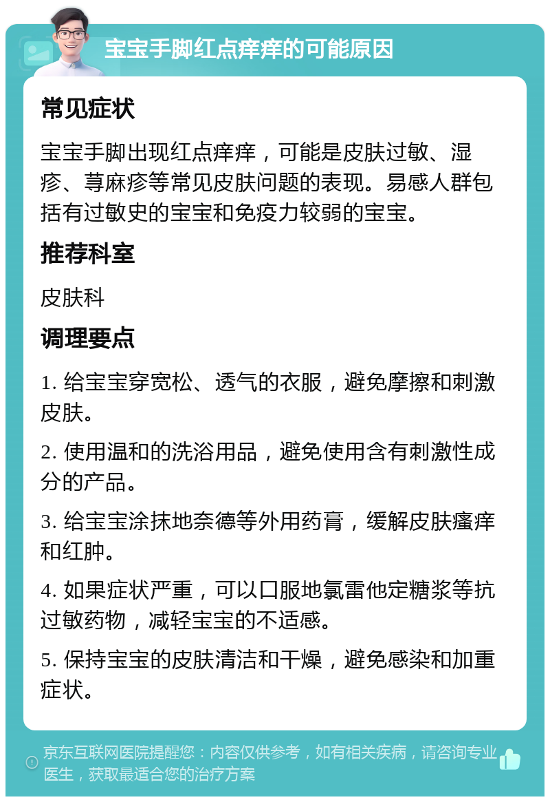 宝宝手脚红点痒痒的可能原因 常见症状 宝宝手脚出现红点痒痒，可能是皮肤过敏、湿疹、荨麻疹等常见皮肤问题的表现。易感人群包括有过敏史的宝宝和免疫力较弱的宝宝。 推荐科室 皮肤科 调理要点 1. 给宝宝穿宽松、透气的衣服，避免摩擦和刺激皮肤。 2. 使用温和的洗浴用品，避免使用含有刺激性成分的产品。 3. 给宝宝涂抹地奈德等外用药膏，缓解皮肤瘙痒和红肿。 4. 如果症状严重，可以口服地氯雷他定糖浆等抗过敏药物，减轻宝宝的不适感。 5. 保持宝宝的皮肤清洁和干燥，避免感染和加重症状。