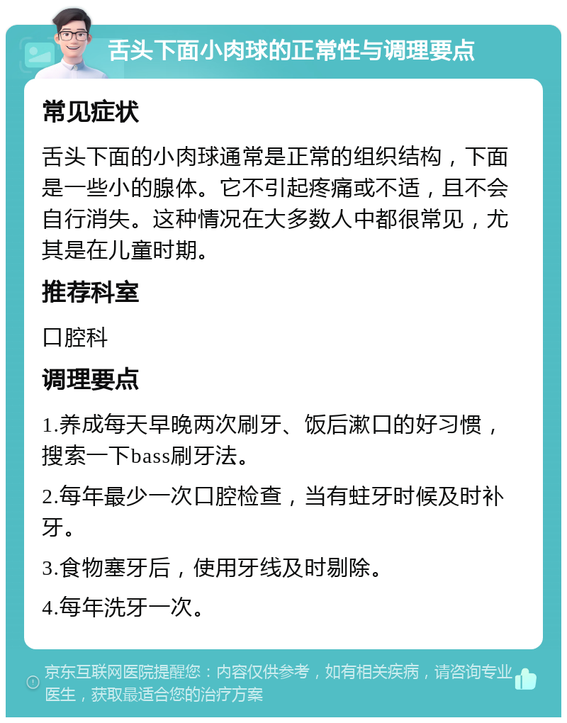 舌头下面小肉球的正常性与调理要点 常见症状 舌头下面的小肉球通常是正常的组织结构，下面是一些小的腺体。它不引起疼痛或不适，且不会自行消失。这种情况在大多数人中都很常见，尤其是在儿童时期。 推荐科室 口腔科 调理要点 1.养成每天早晚两次刷牙、饭后漱口的好习惯，搜索一下bass刷牙法。 2.每年最少一次口腔检查，当有蛀牙时候及时补牙。 3.食物塞牙后，使用牙线及时剔除。 4.每年洗牙一次。