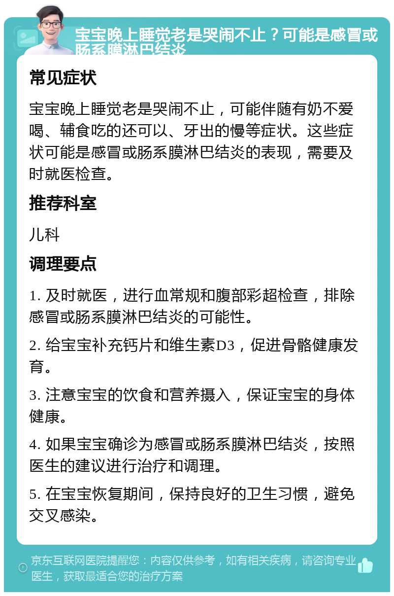 宝宝晚上睡觉老是哭闹不止？可能是感冒或肠系膜淋巴结炎 常见症状 宝宝晚上睡觉老是哭闹不止，可能伴随有奶不爱喝、辅食吃的还可以、牙出的慢等症状。这些症状可能是感冒或肠系膜淋巴结炎的表现，需要及时就医检查。 推荐科室 儿科 调理要点 1. 及时就医，进行血常规和腹部彩超检查，排除感冒或肠系膜淋巴结炎的可能性。 2. 给宝宝补充钙片和维生素D3，促进骨骼健康发育。 3. 注意宝宝的饮食和营养摄入，保证宝宝的身体健康。 4. 如果宝宝确诊为感冒或肠系膜淋巴结炎，按照医生的建议进行治疗和调理。 5. 在宝宝恢复期间，保持良好的卫生习惯，避免交叉感染。