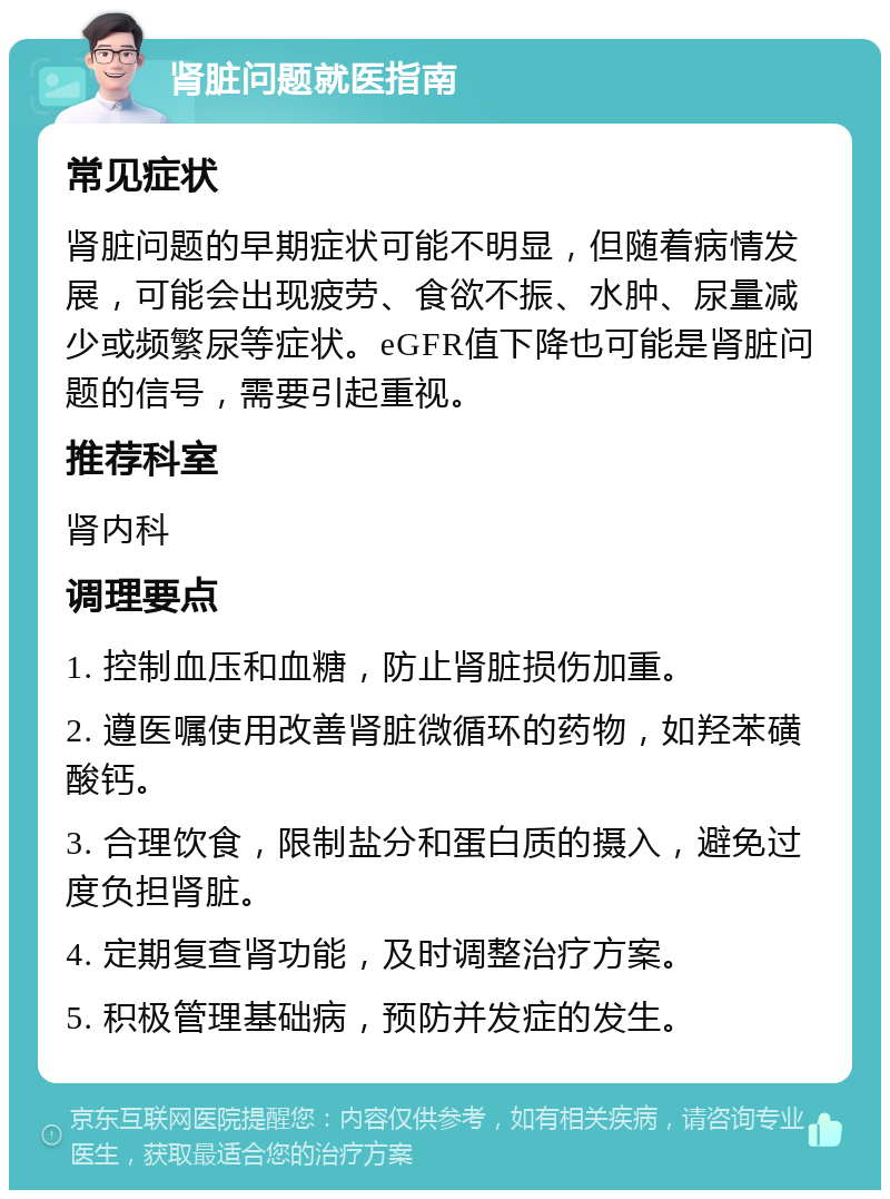 肾脏问题就医指南 常见症状 肾脏问题的早期症状可能不明显，但随着病情发展，可能会出现疲劳、食欲不振、水肿、尿量减少或频繁尿等症状。eGFR值下降也可能是肾脏问题的信号，需要引起重视。 推荐科室 肾内科 调理要点 1. 控制血压和血糖，防止肾脏损伤加重。 2. 遵医嘱使用改善肾脏微循环的药物，如羟苯磺酸钙。 3. 合理饮食，限制盐分和蛋白质的摄入，避免过度负担肾脏。 4. 定期复查肾功能，及时调整治疗方案。 5. 积极管理基础病，预防并发症的发生。