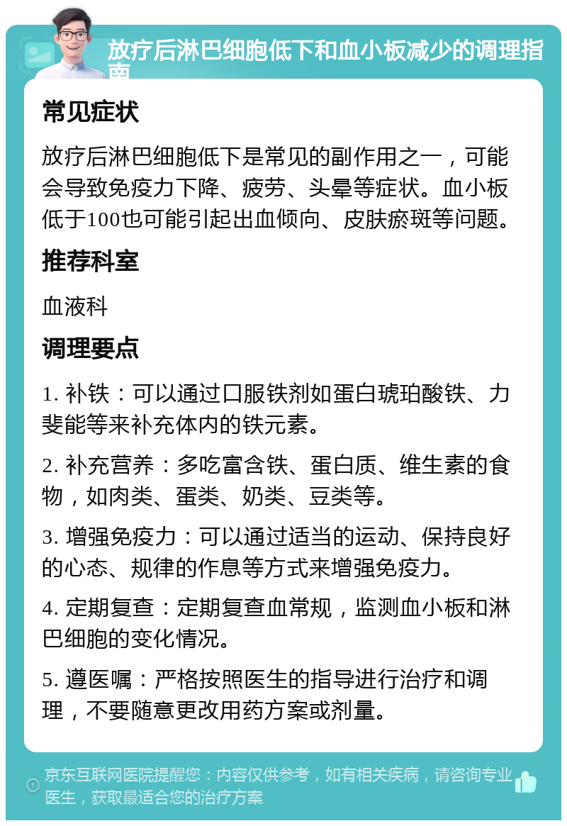 放疗后淋巴细胞低下和血小板减少的调理指南 常见症状 放疗后淋巴细胞低下是常见的副作用之一，可能会导致免疫力下降、疲劳、头晕等症状。血小板低于100也可能引起出血倾向、皮肤瘀斑等问题。 推荐科室 血液科 调理要点 1. 补铁：可以通过口服铁剂如蛋白琥珀酸铁、力斐能等来补充体内的铁元素。 2. 补充营养：多吃富含铁、蛋白质、维生素的食物，如肉类、蛋类、奶类、豆类等。 3. 增强免疫力：可以通过适当的运动、保持良好的心态、规律的作息等方式来增强免疫力。 4. 定期复查：定期复查血常规，监测血小板和淋巴细胞的变化情况。 5. 遵医嘱：严格按照医生的指导进行治疗和调理，不要随意更改用药方案或剂量。