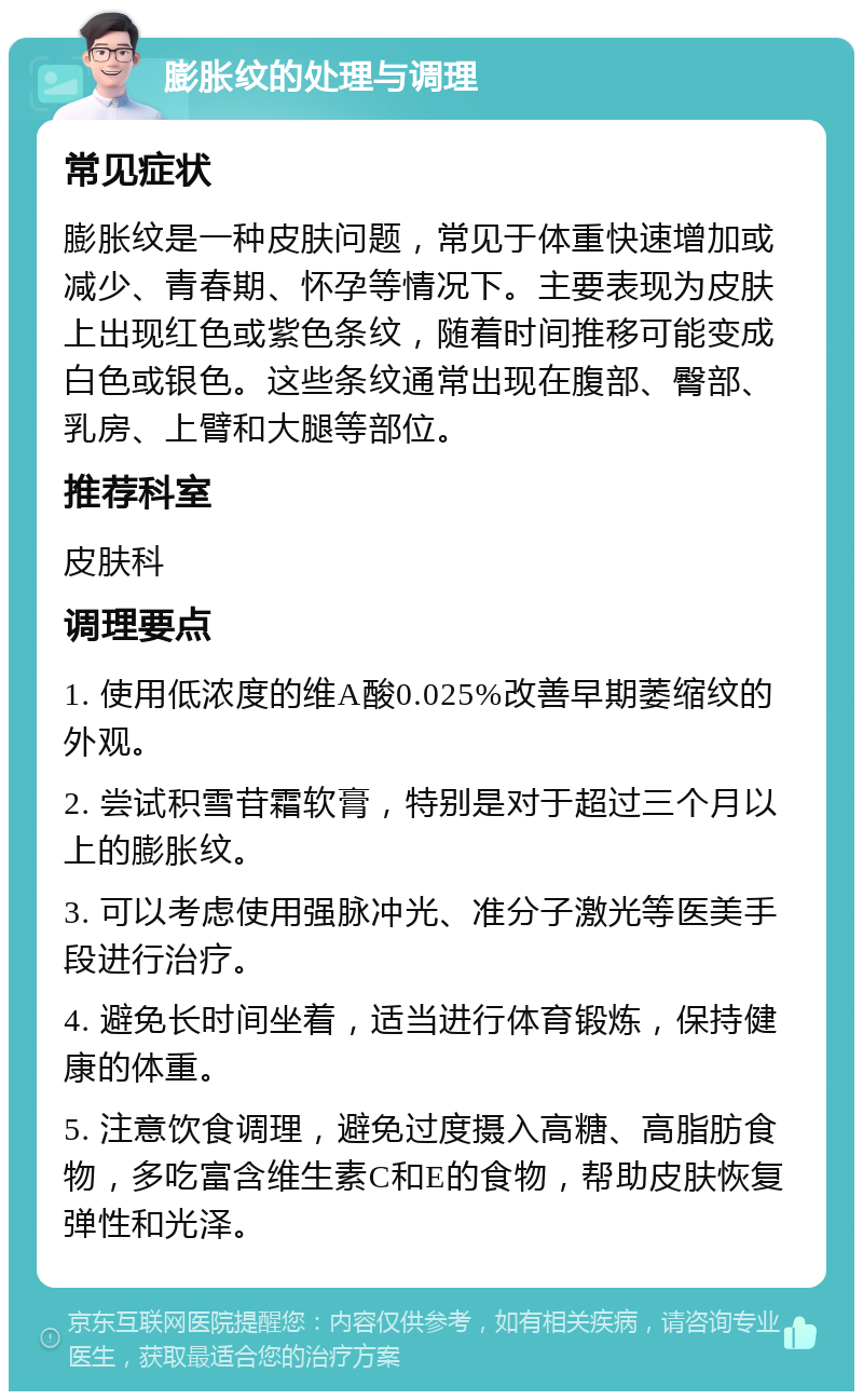 膨胀纹的处理与调理 常见症状 膨胀纹是一种皮肤问题，常见于体重快速增加或减少、青春期、怀孕等情况下。主要表现为皮肤上出现红色或紫色条纹，随着时间推移可能变成白色或银色。这些条纹通常出现在腹部、臀部、乳房、上臂和大腿等部位。 推荐科室 皮肤科 调理要点 1. 使用低浓度的维A酸0.025%改善早期萎缩纹的外观。 2. 尝试积雪苷霜软膏，特别是对于超过三个月以上的膨胀纹。 3. 可以考虑使用强脉冲光、准分子激光等医美手段进行治疗。 4. 避免长时间坐着，适当进行体育锻炼，保持健康的体重。 5. 注意饮食调理，避免过度摄入高糖、高脂肪食物，多吃富含维生素C和E的食物，帮助皮肤恢复弹性和光泽。