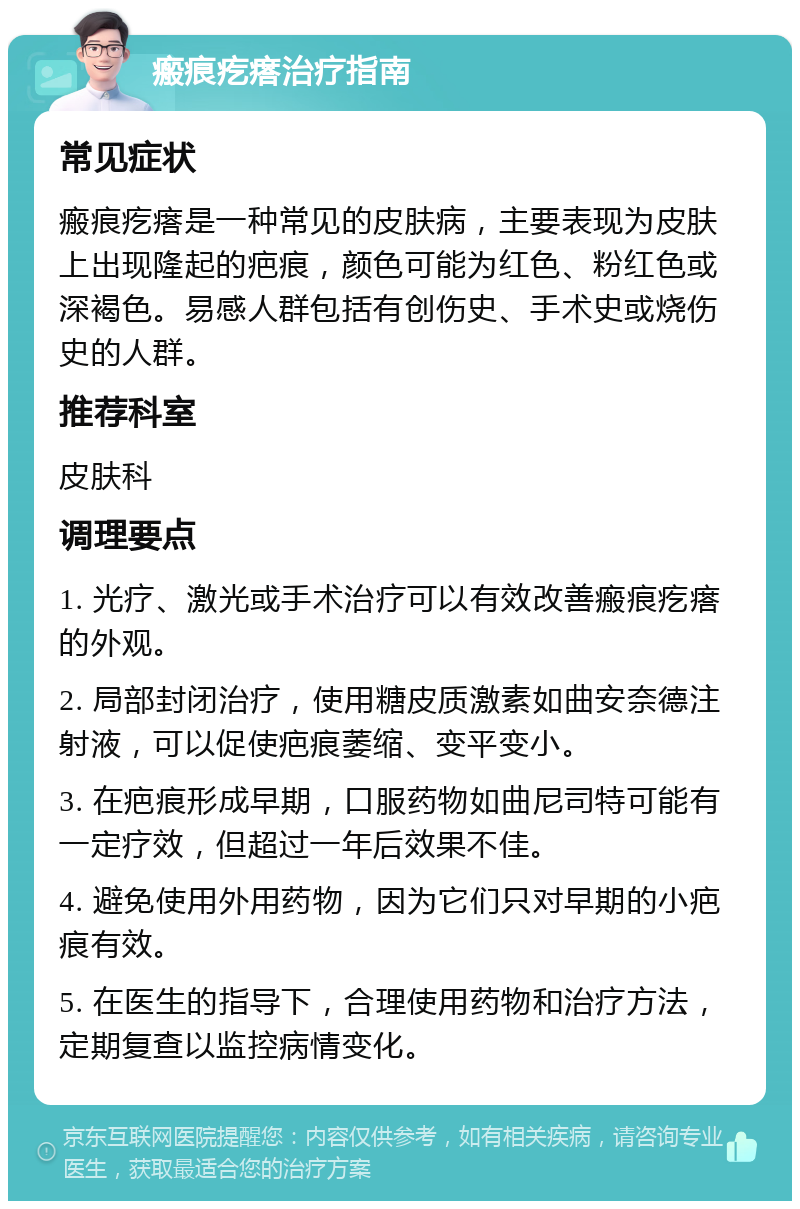 瘢痕疙瘩治疗指南 常见症状 瘢痕疙瘩是一种常见的皮肤病，主要表现为皮肤上出现隆起的疤痕，颜色可能为红色、粉红色或深褐色。易感人群包括有创伤史、手术史或烧伤史的人群。 推荐科室 皮肤科 调理要点 1. 光疗、激光或手术治疗可以有效改善瘢痕疙瘩的外观。 2. 局部封闭治疗，使用糖皮质激素如曲安奈德注射液，可以促使疤痕萎缩、变平变小。 3. 在疤痕形成早期，口服药物如曲尼司特可能有一定疗效，但超过一年后效果不佳。 4. 避免使用外用药物，因为它们只对早期的小疤痕有效。 5. 在医生的指导下，合理使用药物和治疗方法，定期复查以监控病情变化。