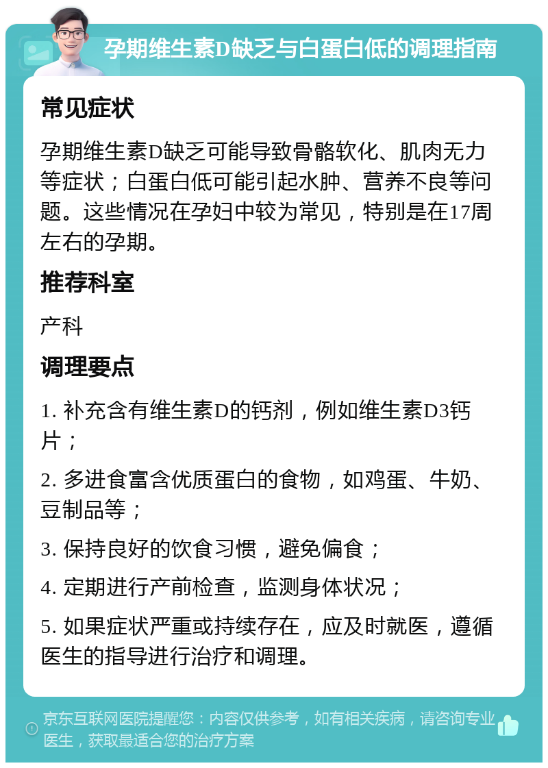 孕期维生素D缺乏与白蛋白低的调理指南 常见症状 孕期维生素D缺乏可能导致骨骼软化、肌肉无力等症状；白蛋白低可能引起水肿、营养不良等问题。这些情况在孕妇中较为常见，特别是在17周左右的孕期。 推荐科室 产科 调理要点 1. 补充含有维生素D的钙剂，例如维生素D3钙片； 2. 多进食富含优质蛋白的食物，如鸡蛋、牛奶、豆制品等； 3. 保持良好的饮食习惯，避免偏食； 4. 定期进行产前检查，监测身体状况； 5. 如果症状严重或持续存在，应及时就医，遵循医生的指导进行治疗和调理。