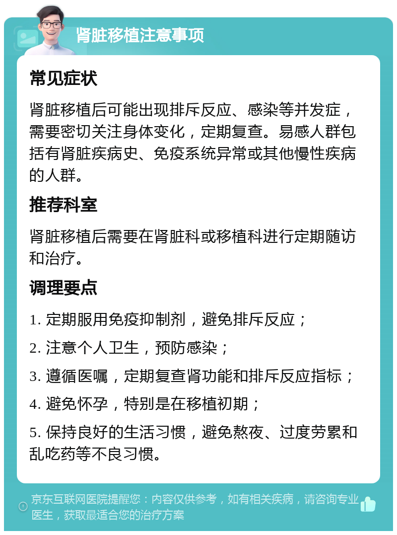 肾脏移植注意事项 常见症状 肾脏移植后可能出现排斥反应、感染等并发症，需要密切关注身体变化，定期复查。易感人群包括有肾脏疾病史、免疫系统异常或其他慢性疾病的人群。 推荐科室 肾脏移植后需要在肾脏科或移植科进行定期随访和治疗。 调理要点 1. 定期服用免疫抑制剂，避免排斥反应； 2. 注意个人卫生，预防感染； 3. 遵循医嘱，定期复查肾功能和排斥反应指标； 4. 避免怀孕，特别是在移植初期； 5. 保持良好的生活习惯，避免熬夜、过度劳累和乱吃药等不良习惯。