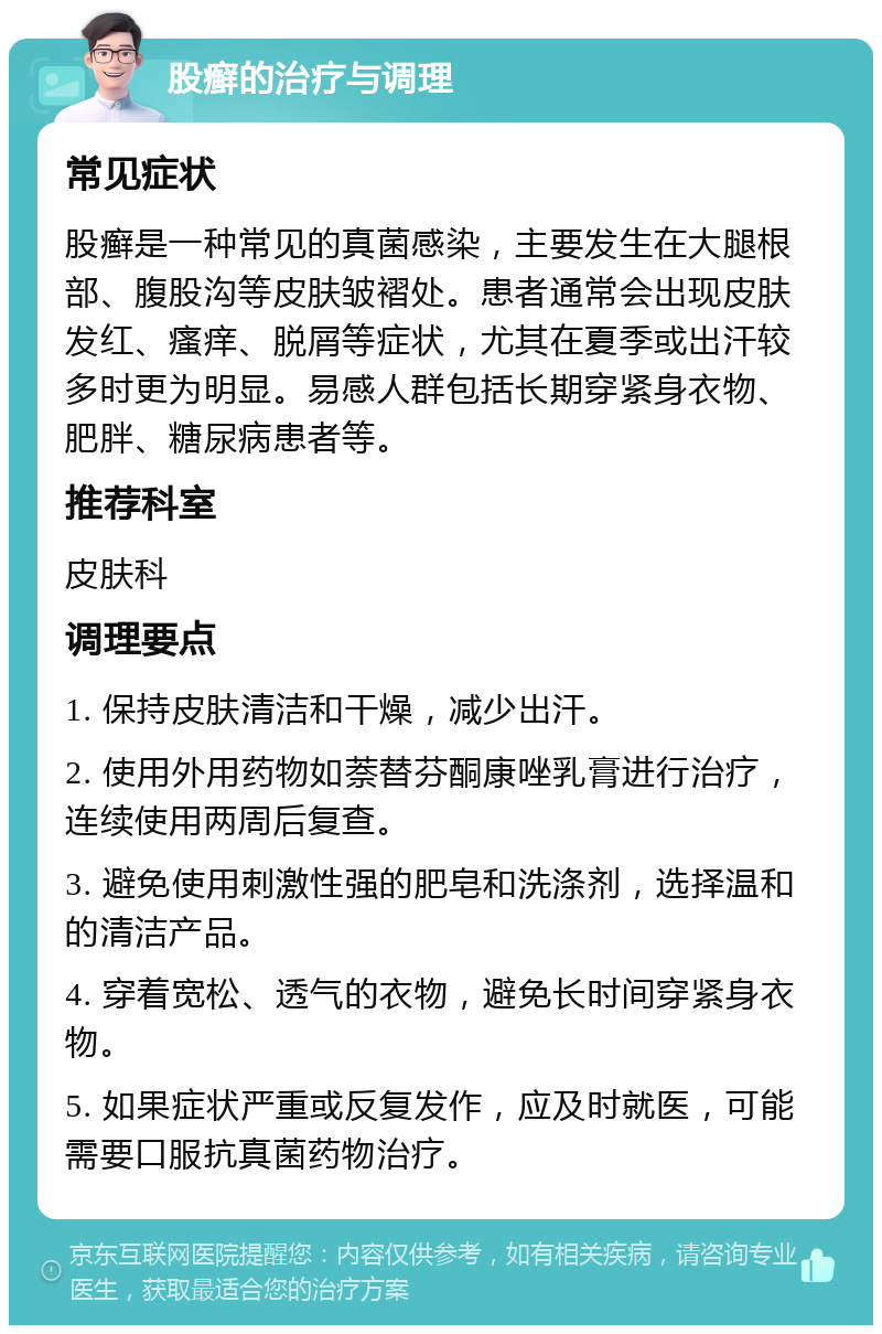 股癣的治疗与调理 常见症状 股癣是一种常见的真菌感染，主要发生在大腿根部、腹股沟等皮肤皱褶处。患者通常会出现皮肤发红、瘙痒、脱屑等症状，尤其在夏季或出汗较多时更为明显。易感人群包括长期穿紧身衣物、肥胖、糖尿病患者等。 推荐科室 皮肤科 调理要点 1. 保持皮肤清洁和干燥，减少出汗。 2. 使用外用药物如萘替芬酮康唑乳膏进行治疗，连续使用两周后复查。 3. 避免使用刺激性强的肥皂和洗涤剂，选择温和的清洁产品。 4. 穿着宽松、透气的衣物，避免长时间穿紧身衣物。 5. 如果症状严重或反复发作，应及时就医，可能需要口服抗真菌药物治疗。