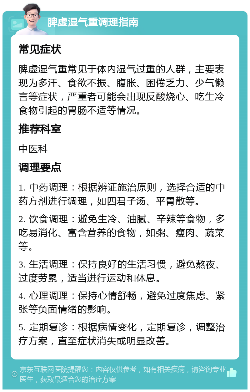 脾虚湿气重调理指南 常见症状 脾虚湿气重常见于体内湿气过重的人群，主要表现为多汗、食欲不振、腹胀、困倦乏力、少气懒言等症状，严重者可能会出现反酸烧心、吃生冷食物引起的胃肠不适等情况。 推荐科室 中医科 调理要点 1. 中药调理：根据辨证施治原则，选择合适的中药方剂进行调理，如四君子汤、平胃散等。 2. 饮食调理：避免生冷、油腻、辛辣等食物，多吃易消化、富含营养的食物，如粥、瘦肉、蔬菜等。 3. 生活调理：保持良好的生活习惯，避免熬夜、过度劳累，适当进行运动和休息。 4. 心理调理：保持心情舒畅，避免过度焦虑、紧张等负面情绪的影响。 5. 定期复诊：根据病情变化，定期复诊，调整治疗方案，直至症状消失或明显改善。