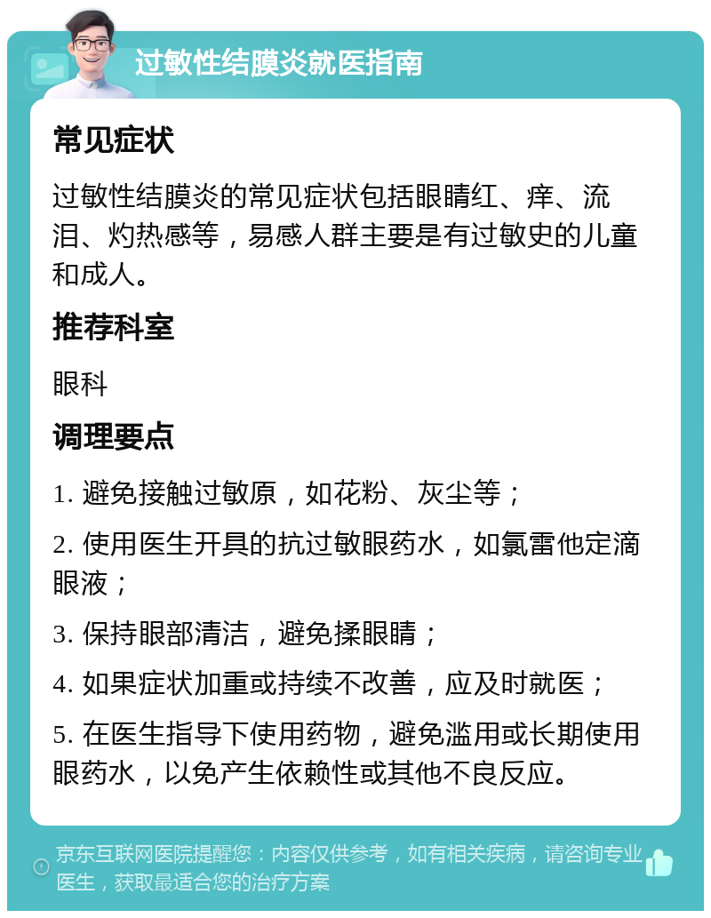 过敏性结膜炎就医指南 常见症状 过敏性结膜炎的常见症状包括眼睛红、痒、流泪、灼热感等，易感人群主要是有过敏史的儿童和成人。 推荐科室 眼科 调理要点 1. 避免接触过敏原，如花粉、灰尘等； 2. 使用医生开具的抗过敏眼药水，如氯雷他定滴眼液； 3. 保持眼部清洁，避免揉眼睛； 4. 如果症状加重或持续不改善，应及时就医； 5. 在医生指导下使用药物，避免滥用或长期使用眼药水，以免产生依赖性或其他不良反应。