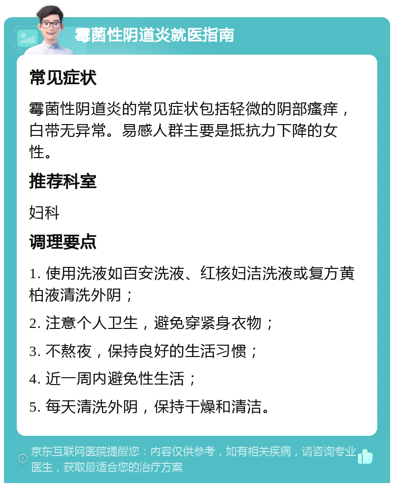 霉菌性阴道炎就医指南 常见症状 霉菌性阴道炎的常见症状包括轻微的阴部瘙痒，白带无异常。易感人群主要是抵抗力下降的女性。 推荐科室 妇科 调理要点 1. 使用洗液如百安洗液、红核妇洁洗液或复方黄柏液清洗外阴； 2. 注意个人卫生，避免穿紧身衣物； 3. 不熬夜，保持良好的生活习惯； 4. 近一周内避免性生活； 5. 每天清洗外阴，保持干燥和清洁。