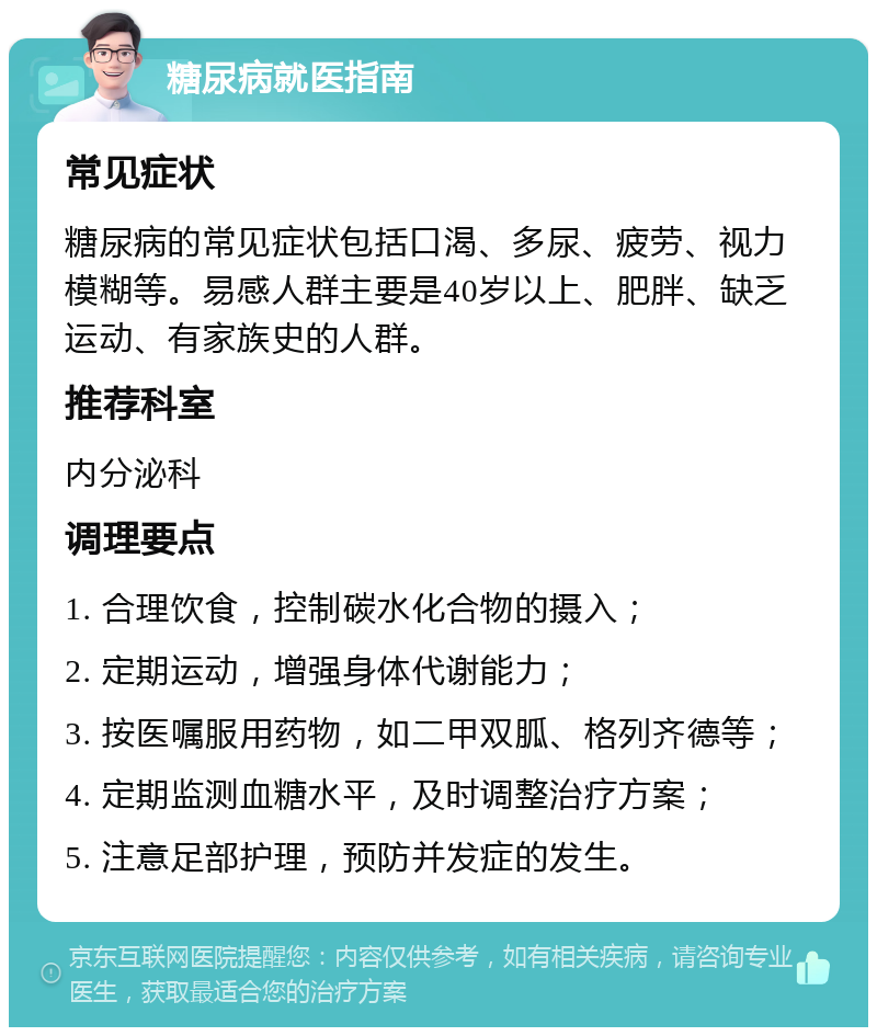 糖尿病就医指南 常见症状 糖尿病的常见症状包括口渴、多尿、疲劳、视力模糊等。易感人群主要是40岁以上、肥胖、缺乏运动、有家族史的人群。 推荐科室 内分泌科 调理要点 1. 合理饮食，控制碳水化合物的摄入； 2. 定期运动，增强身体代谢能力； 3. 按医嘱服用药物，如二甲双胍、格列齐德等； 4. 定期监测血糖水平，及时调整治疗方案； 5. 注意足部护理，预防并发症的发生。