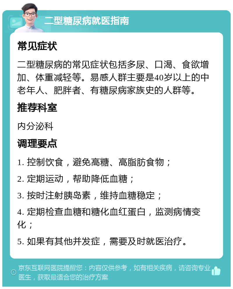 二型糖尿病就医指南 常见症状 二型糖尿病的常见症状包括多尿、口渴、食欲增加、体重减轻等。易感人群主要是40岁以上的中老年人、肥胖者、有糖尿病家族史的人群等。 推荐科室 内分泌科 调理要点 1. 控制饮食，避免高糖、高脂肪食物； 2. 定期运动，帮助降低血糖； 3. 按时注射胰岛素，维持血糖稳定； 4. 定期检查血糖和糖化血红蛋白，监测病情变化； 5. 如果有其他并发症，需要及时就医治疗。