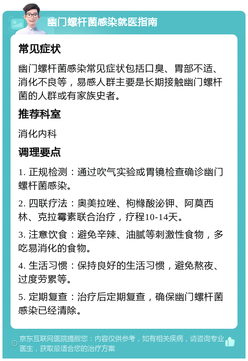 幽门螺杆菌感染就医指南 常见症状 幽门螺杆菌感染常见症状包括口臭、胃部不适、消化不良等，易感人群主要是长期接触幽门螺杆菌的人群或有家族史者。 推荐科室 消化内科 调理要点 1. 正规检测：通过吹气实验或胃镜检查确诊幽门螺杆菌感染。 2. 四联疗法：奥美拉唑、枸橼酸泌钾、阿莫西林、克拉霉素联合治疗，疗程10-14天。 3. 注意饮食：避免辛辣、油腻等刺激性食物，多吃易消化的食物。 4. 生活习惯：保持良好的生活习惯，避免熬夜、过度劳累等。 5. 定期复查：治疗后定期复查，确保幽门螺杆菌感染已经清除。