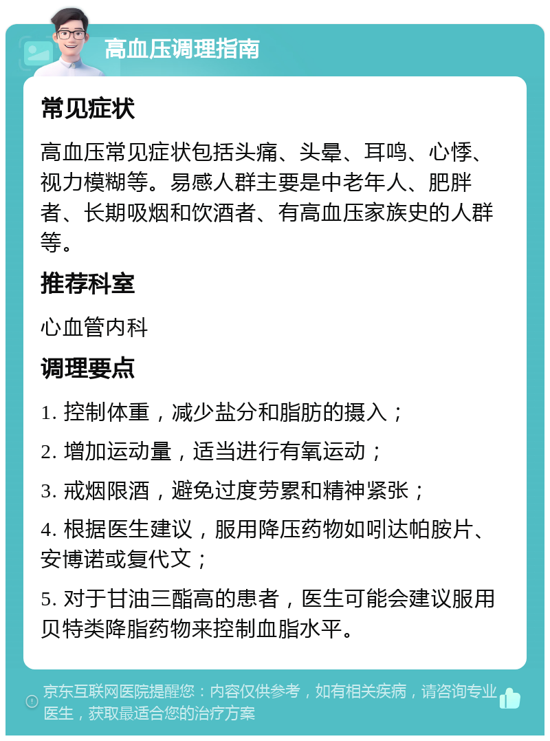 高血压调理指南 常见症状 高血压常见症状包括头痛、头晕、耳鸣、心悸、视力模糊等。易感人群主要是中老年人、肥胖者、长期吸烟和饮酒者、有高血压家族史的人群等。 推荐科室 心血管内科 调理要点 1. 控制体重，减少盐分和脂肪的摄入； 2. 增加运动量，适当进行有氧运动； 3. 戒烟限酒，避免过度劳累和精神紧张； 4. 根据医生建议，服用降压药物如吲达帕胺片、安博诺或复代文； 5. 对于甘油三酯高的患者，医生可能会建议服用贝特类降脂药物来控制血脂水平。