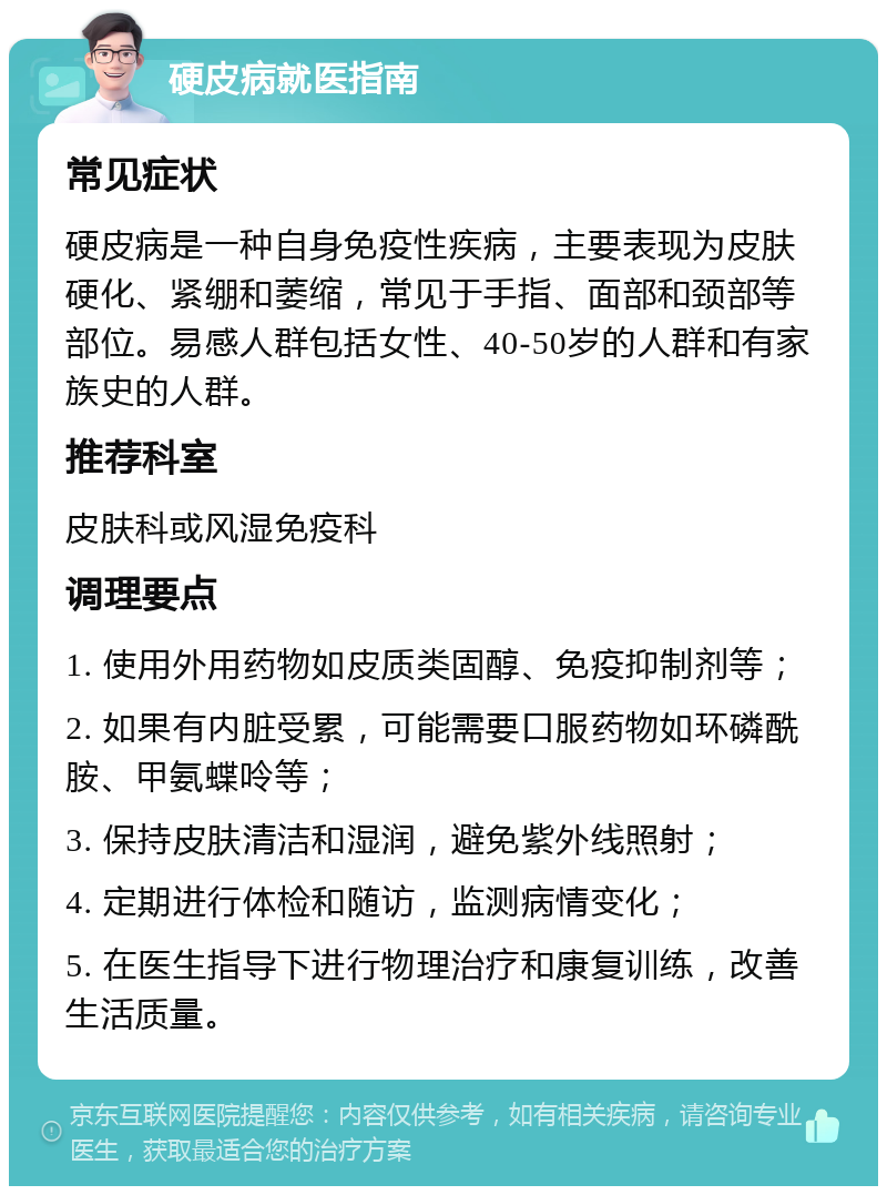 硬皮病就医指南 常见症状 硬皮病是一种自身免疫性疾病，主要表现为皮肤硬化、紧绷和萎缩，常见于手指、面部和颈部等部位。易感人群包括女性、40-50岁的人群和有家族史的人群。 推荐科室 皮肤科或风湿免疫科 调理要点 1. 使用外用药物如皮质类固醇、免疫抑制剂等； 2. 如果有内脏受累，可能需要口服药物如环磷酰胺、甲氨蝶呤等； 3. 保持皮肤清洁和湿润，避免紫外线照射； 4. 定期进行体检和随访，监测病情变化； 5. 在医生指导下进行物理治疗和康复训练，改善生活质量。