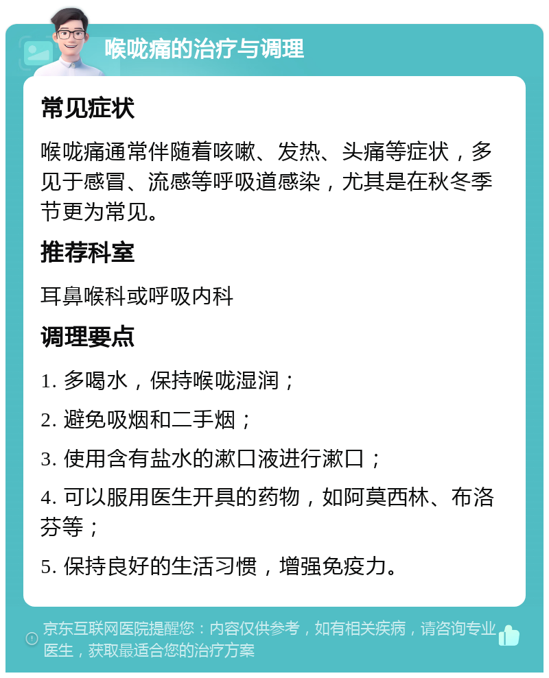 喉咙痛的治疗与调理 常见症状 喉咙痛通常伴随着咳嗽、发热、头痛等症状，多见于感冒、流感等呼吸道感染，尤其是在秋冬季节更为常见。 推荐科室 耳鼻喉科或呼吸内科 调理要点 1. 多喝水，保持喉咙湿润； 2. 避免吸烟和二手烟； 3. 使用含有盐水的漱口液进行漱口； 4. 可以服用医生开具的药物，如阿莫西林、布洛芬等； 5. 保持良好的生活习惯，增强免疫力。