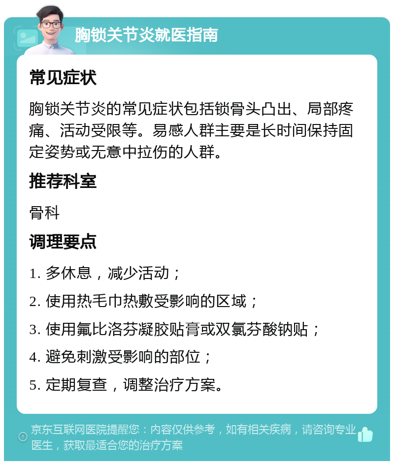 胸锁关节炎就医指南 常见症状 胸锁关节炎的常见症状包括锁骨头凸出、局部疼痛、活动受限等。易感人群主要是长时间保持固定姿势或无意中拉伤的人群。 推荐科室 骨科 调理要点 1. 多休息，减少活动； 2. 使用热毛巾热敷受影响的区域； 3. 使用氟比洛芬凝胶贴膏或双氯芬酸钠贴； 4. 避免刺激受影响的部位； 5. 定期复查，调整治疗方案。