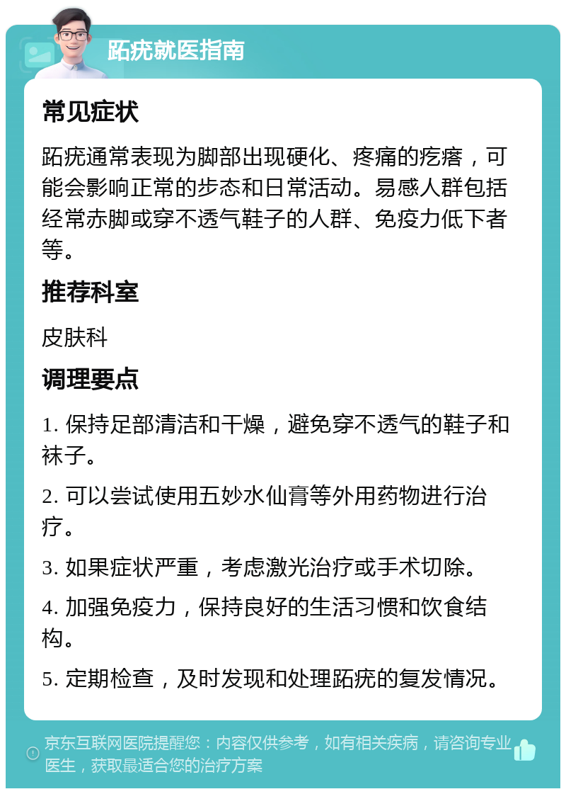 跖疣就医指南 常见症状 跖疣通常表现为脚部出现硬化、疼痛的疙瘩，可能会影响正常的步态和日常活动。易感人群包括经常赤脚或穿不透气鞋子的人群、免疫力低下者等。 推荐科室 皮肤科 调理要点 1. 保持足部清洁和干燥，避免穿不透气的鞋子和袜子。 2. 可以尝试使用五妙水仙膏等外用药物进行治疗。 3. 如果症状严重，考虑激光治疗或手术切除。 4. 加强免疫力，保持良好的生活习惯和饮食结构。 5. 定期检查，及时发现和处理跖疣的复发情况。