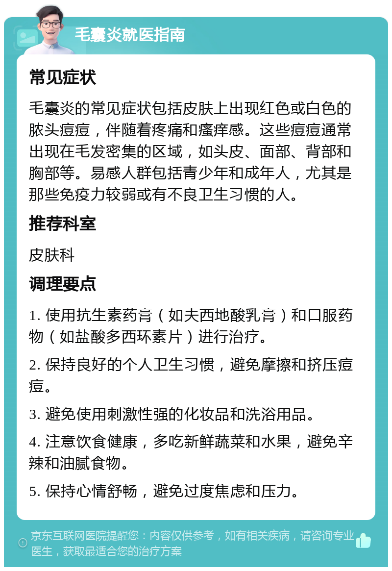 毛囊炎就医指南 常见症状 毛囊炎的常见症状包括皮肤上出现红色或白色的脓头痘痘，伴随着疼痛和瘙痒感。这些痘痘通常出现在毛发密集的区域，如头皮、面部、背部和胸部等。易感人群包括青少年和成年人，尤其是那些免疫力较弱或有不良卫生习惯的人。 推荐科室 皮肤科 调理要点 1. 使用抗生素药膏（如夫西地酸乳膏）和口服药物（如盐酸多西环素片）进行治疗。 2. 保持良好的个人卫生习惯，避免摩擦和挤压痘痘。 3. 避免使用刺激性强的化妆品和洗浴用品。 4. 注意饮食健康，多吃新鲜蔬菜和水果，避免辛辣和油腻食物。 5. 保持心情舒畅，避免过度焦虑和压力。