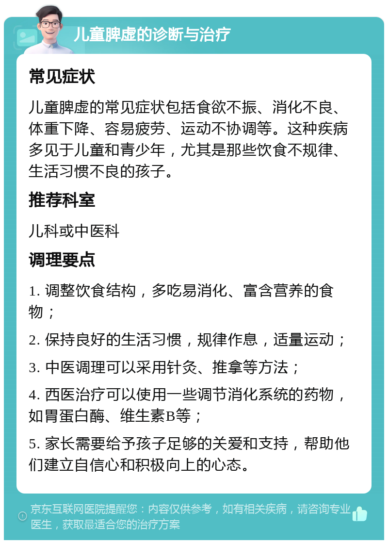 儿童脾虚的诊断与治疗 常见症状 儿童脾虚的常见症状包括食欲不振、消化不良、体重下降、容易疲劳、运动不协调等。这种疾病多见于儿童和青少年，尤其是那些饮食不规律、生活习惯不良的孩子。 推荐科室 儿科或中医科 调理要点 1. 调整饮食结构，多吃易消化、富含营养的食物； 2. 保持良好的生活习惯，规律作息，适量运动； 3. 中医调理可以采用针灸、推拿等方法； 4. 西医治疗可以使用一些调节消化系统的药物，如胃蛋白酶、维生素B等； 5. 家长需要给予孩子足够的关爱和支持，帮助他们建立自信心和积极向上的心态。