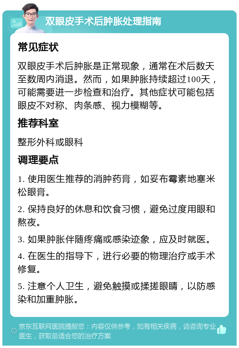 双眼皮手术后肿胀处理指南 常见症状 双眼皮手术后肿胀是正常现象，通常在术后数天至数周内消退。然而，如果肿胀持续超过100天，可能需要进一步检查和治疗。其他症状可能包括眼皮不对称、肉条感、视力模糊等。 推荐科室 整形外科或眼科 调理要点 1. 使用医生推荐的消肿药膏，如妥布霉素地塞米松眼膏。 2. 保持良好的休息和饮食习惯，避免过度用眼和熬夜。 3. 如果肿胀伴随疼痛或感染迹象，应及时就医。 4. 在医生的指导下，进行必要的物理治疗或手术修复。 5. 注意个人卫生，避免触摸或揉搓眼睛，以防感染和加重肿胀。