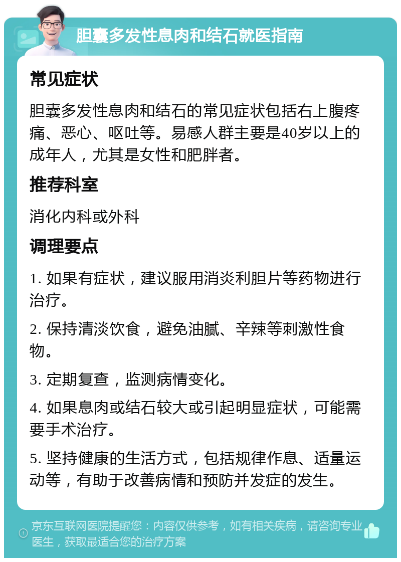 胆囊多发性息肉和结石就医指南 常见症状 胆囊多发性息肉和结石的常见症状包括右上腹疼痛、恶心、呕吐等。易感人群主要是40岁以上的成年人，尤其是女性和肥胖者。 推荐科室 消化内科或外科 调理要点 1. 如果有症状，建议服用消炎利胆片等药物进行治疗。 2. 保持清淡饮食，避免油腻、辛辣等刺激性食物。 3. 定期复查，监测病情变化。 4. 如果息肉或结石较大或引起明显症状，可能需要手术治疗。 5. 坚持健康的生活方式，包括规律作息、适量运动等，有助于改善病情和预防并发症的发生。