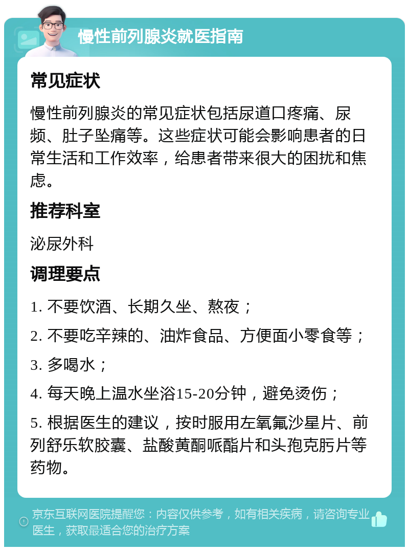 慢性前列腺炎就医指南 常见症状 慢性前列腺炎的常见症状包括尿道口疼痛、尿频、肚子坠痛等。这些症状可能会影响患者的日常生活和工作效率，给患者带来很大的困扰和焦虑。 推荐科室 泌尿外科 调理要点 1. 不要饮酒、长期久坐、熬夜； 2. 不要吃辛辣的、油炸食品、方便面小零食等； 3. 多喝水； 4. 每天晚上温水坐浴15-20分钟，避免烫伤； 5. 根据医生的建议，按时服用左氧氟沙星片、前列舒乐软胶囊、盐酸黄酮哌酯片和头孢克肟片等药物。