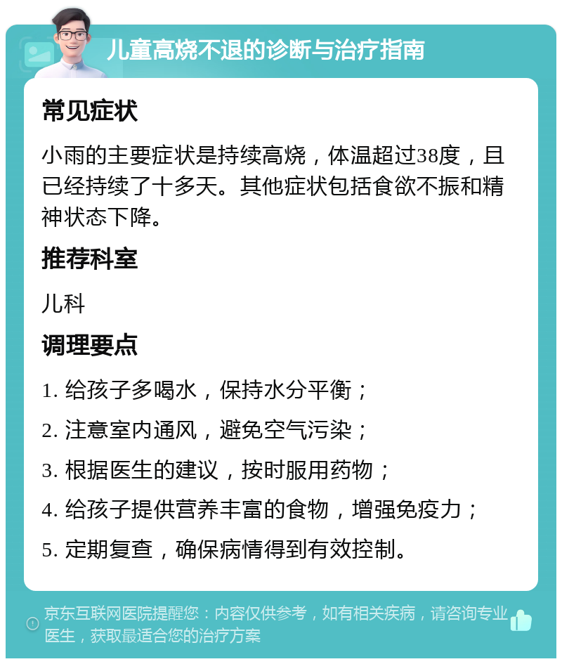 儿童高烧不退的诊断与治疗指南 常见症状 小雨的主要症状是持续高烧，体温超过38度，且已经持续了十多天。其他症状包括食欲不振和精神状态下降。 推荐科室 儿科 调理要点 1. 给孩子多喝水，保持水分平衡； 2. 注意室内通风，避免空气污染； 3. 根据医生的建议，按时服用药物； 4. 给孩子提供营养丰富的食物，增强免疫力； 5. 定期复查，确保病情得到有效控制。