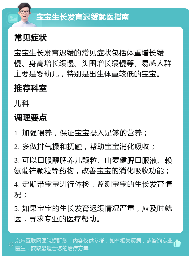 宝宝生长发育迟缓就医指南 常见症状 宝宝生长发育迟缓的常见症状包括体重增长缓慢、身高增长缓慢、头围增长缓慢等。易感人群主要是婴幼儿，特别是出生体重较低的宝宝。 推荐科室 儿科 调理要点 1. 加强喂养，保证宝宝摄入足够的营养； 2. 多做排气操和抚触，帮助宝宝消化吸收； 3. 可以口服醒脾养儿颗粒、山麦健脾口服液、赖氨葡锌颗粒等药物，改善宝宝的消化吸收功能； 4. 定期带宝宝进行体检，监测宝宝的生长发育情况； 5. 如果宝宝的生长发育迟缓情况严重，应及时就医，寻求专业的医疗帮助。